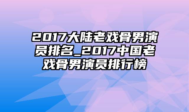 2017大陆老戏骨男演员排名_2017中国老戏骨男演员排行榜