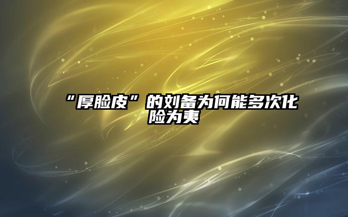“厚脸皮”的刘备为何能多次化险为夷