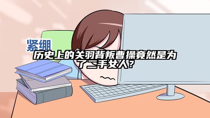 历史上的关羽背叛曹操竟然是为了二手女人？