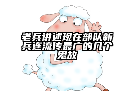 老兵讲述现在部队新兵连流传最广的几个鬼故