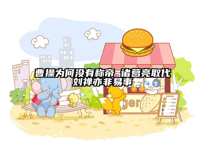 曹操为何没有称帝 诸葛亮取代刘禅亦非易事