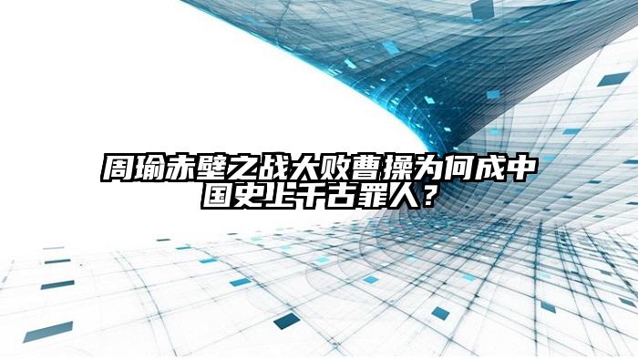 周瑜赤壁之战大败曹操为何成中国史上千古罪人？