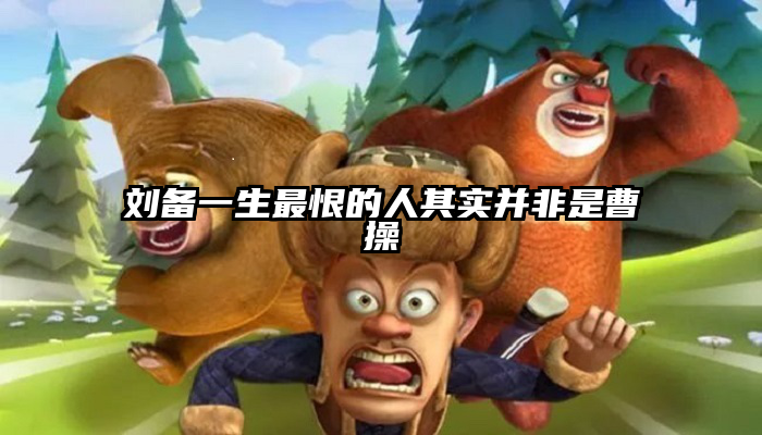刘备一生最恨的人其实并非是曹操