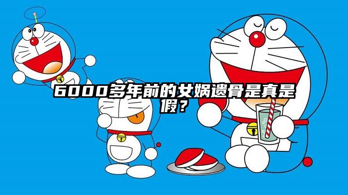6000多年前的女娲遗骨是真是假？