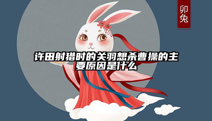 许田射猎时的关羽想杀曹操的主要原因是什么