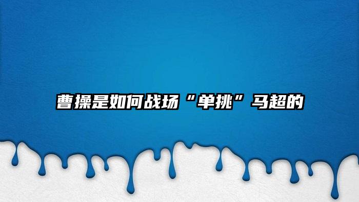 曹操是如何战场“单挑”马超的