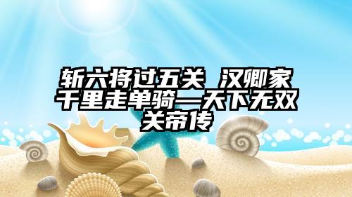斩六将过五关 汉卿家千里走单骑—天下无双关帝传