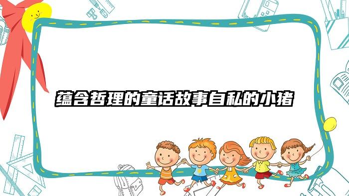 蕴含哲理的童话故事自私的小猪