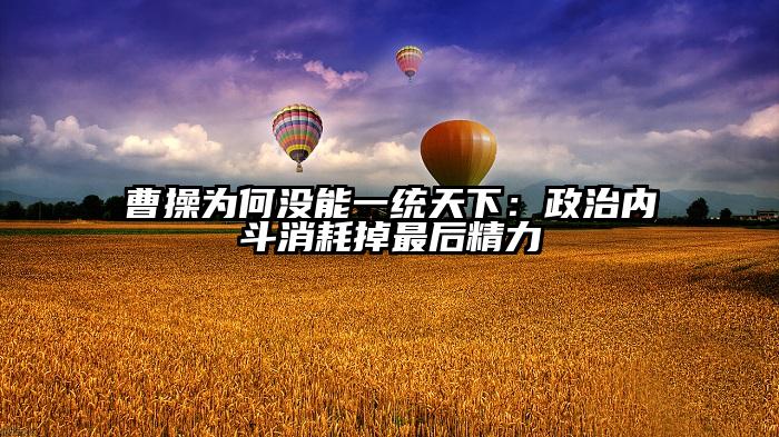 曹操为何没能一统天下：政治内斗消耗掉最后精力