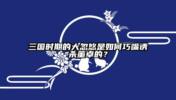 三国时期的大忽悠是如何巧嘴诱杀董卓的？