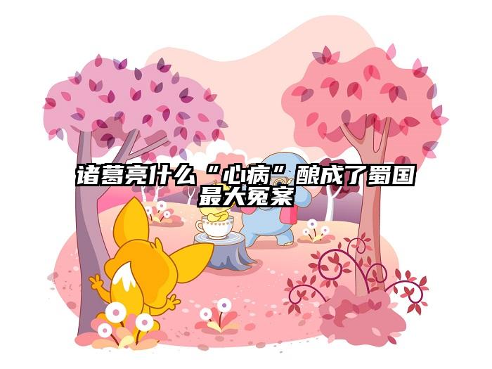 诸葛亮什么“心病”酿成了蜀国最大冤案