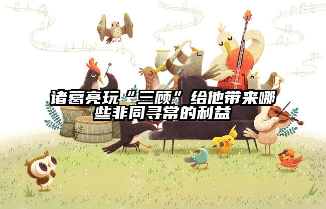 诸葛亮玩“三顾”给他带来哪些非同寻常的利益