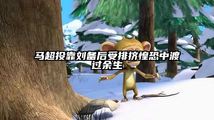 马超投靠刘备后受排挤惶恐中渡过余生
