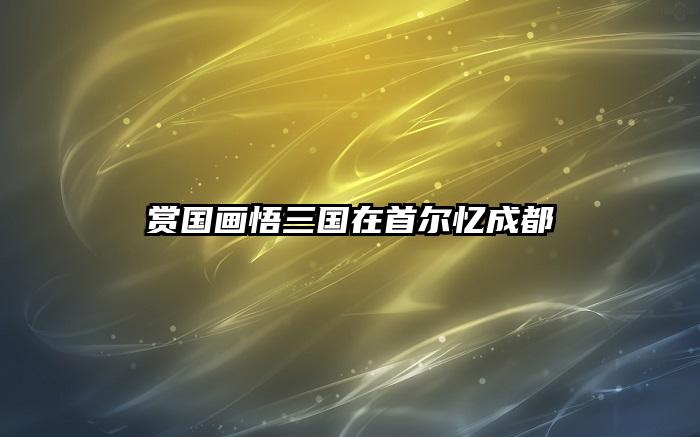 赏国画悟三国在首尔忆成都
