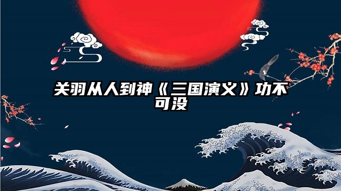 关羽从人到神《三国演义》功不可没
