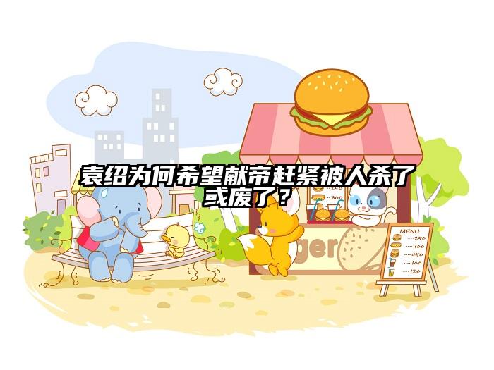袁绍为何希望献帝赶紧被人杀了或废了？