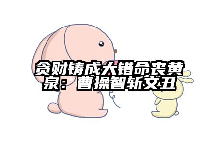 贪财铸成大错命丧黄泉：曹操智斩文丑