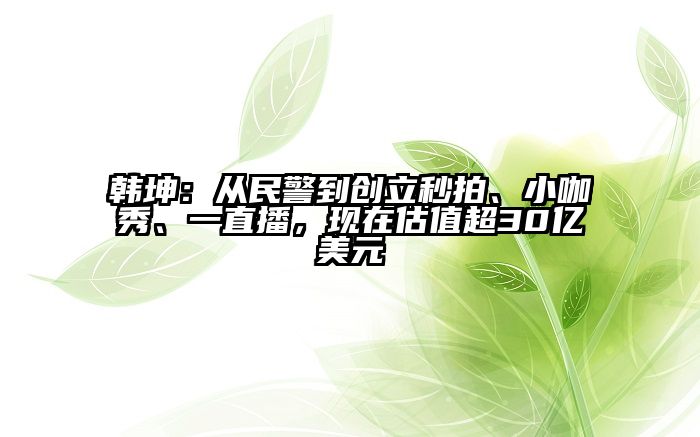 韩坤：从民警到创立秒拍、小咖秀、一直播，现在估值超30亿美元