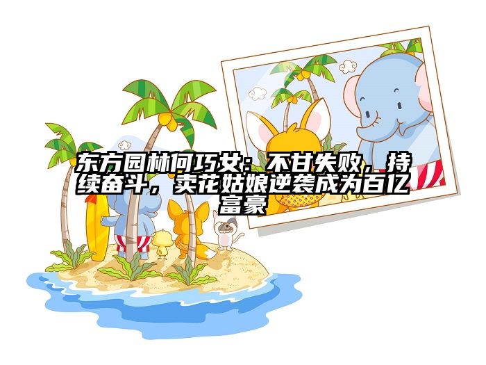 东方园林何巧女：不甘失败，持续奋斗，卖花姑娘逆袭成为百亿富豪