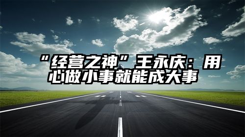 “经营之神”王永庆：用心做小事就能成大事