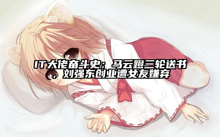 IT大佬奋斗史：马云蹬三轮送书，刘强东创业遭女友嫌弃