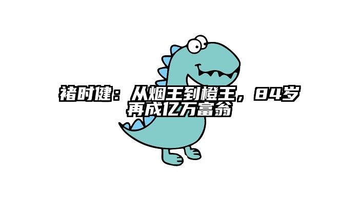 褚时健：从烟王到橙王，84岁再成亿万富翁