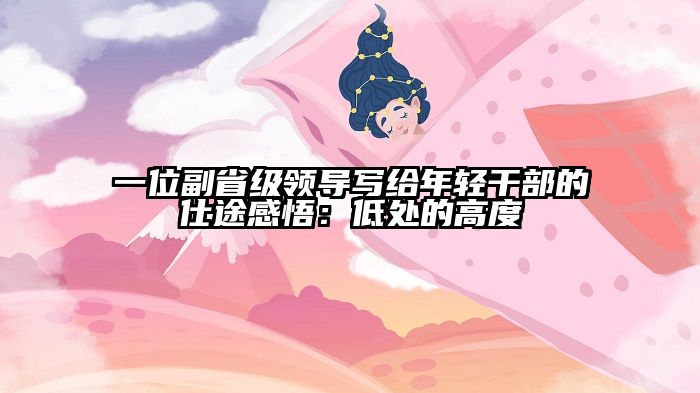 一位副省级领导写给年轻干部的仕途感悟：低处的高度