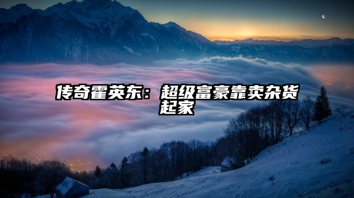 传奇霍英东：超级富豪靠卖杂货起家
